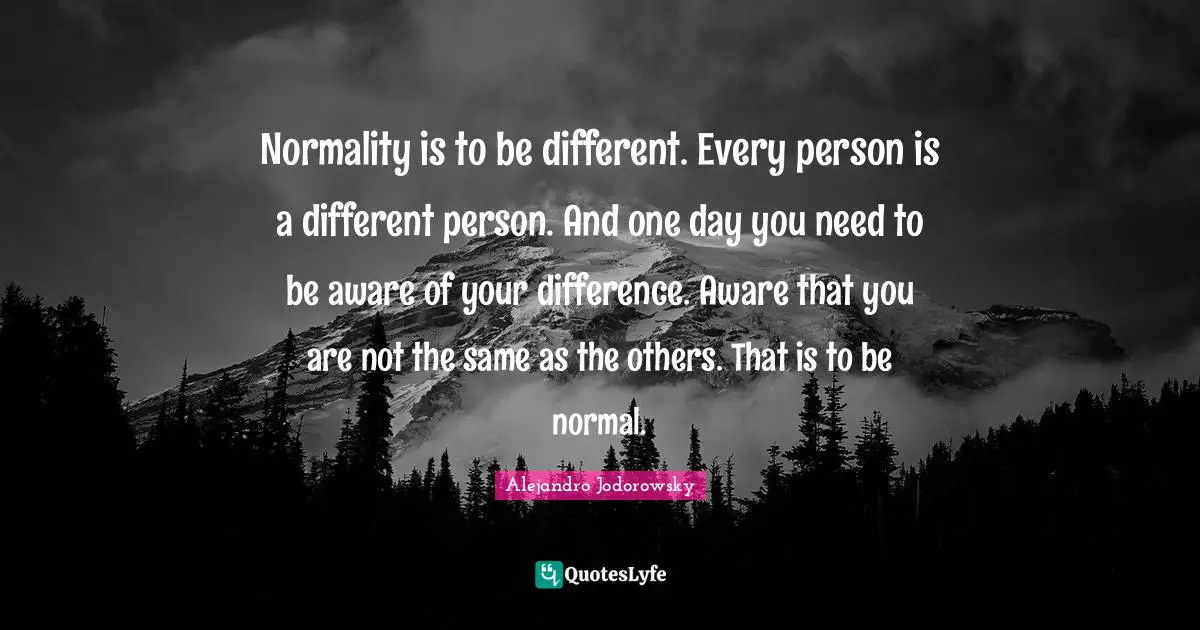 Normality is to be different. Every person is a different person. And one day you need to be aware of your difference. Aware that you are not the same as the others. That is to be normal.