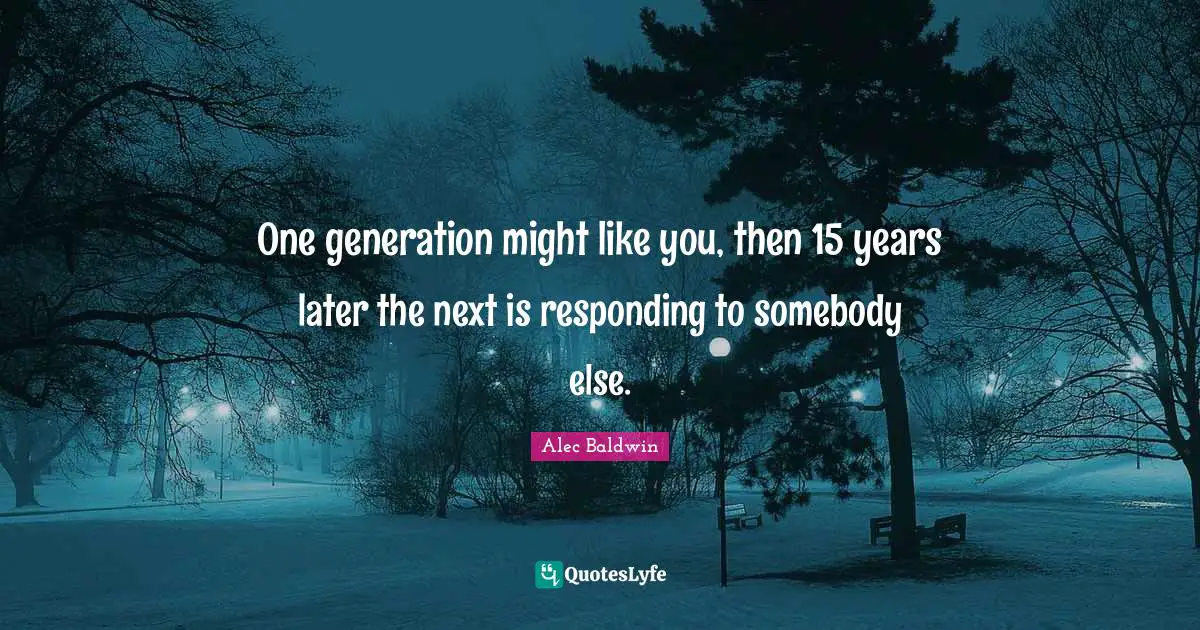 One generation might like you, then 15 years later the next is responding to somebody else.