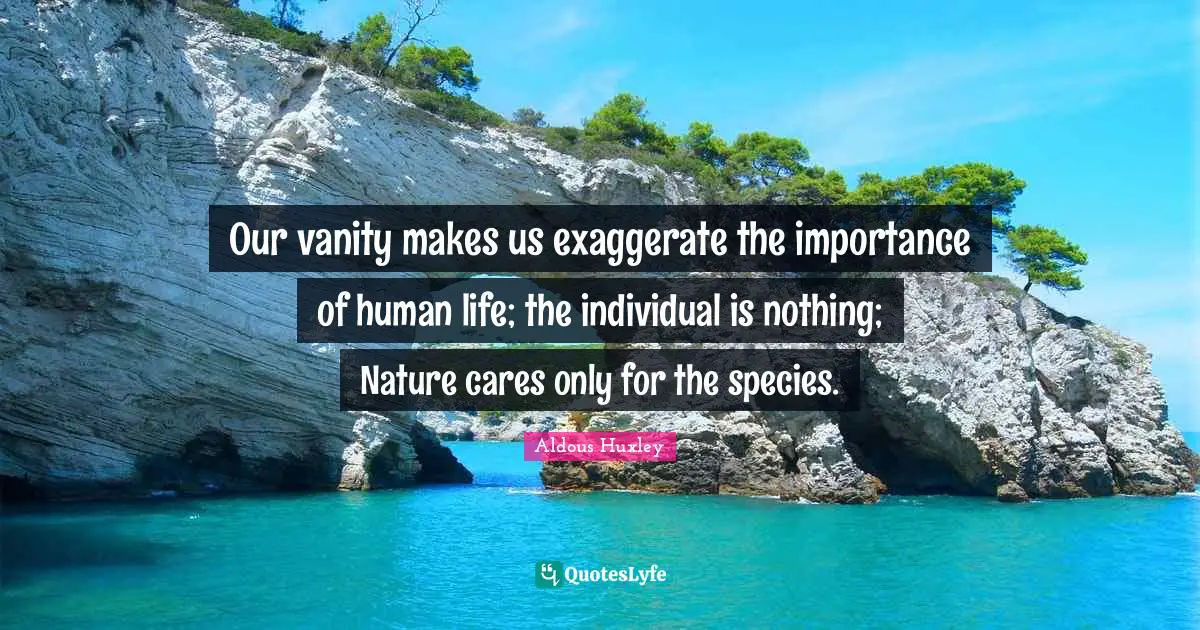 Our vanity makes us exaggerate the importance of human life; the individual is nothing; Nature cares only for the species.