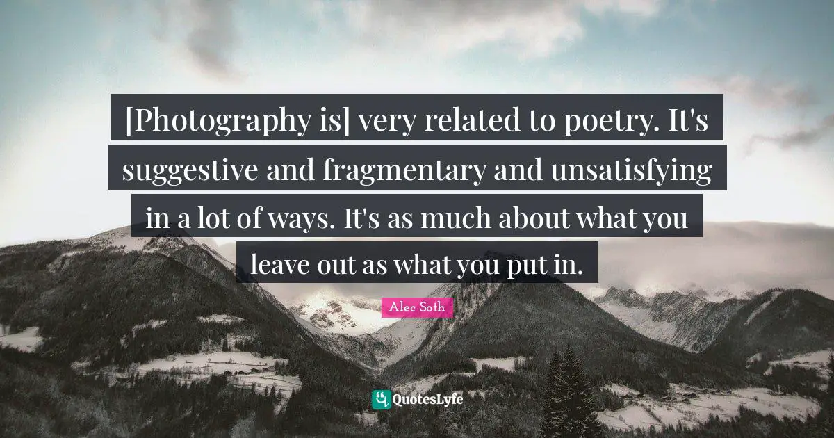 [Photography is] very related to poetry. It's suggestive and fragmentary and unsatisfying in a lot of ways. It's as much about what you leave out as what you put in.