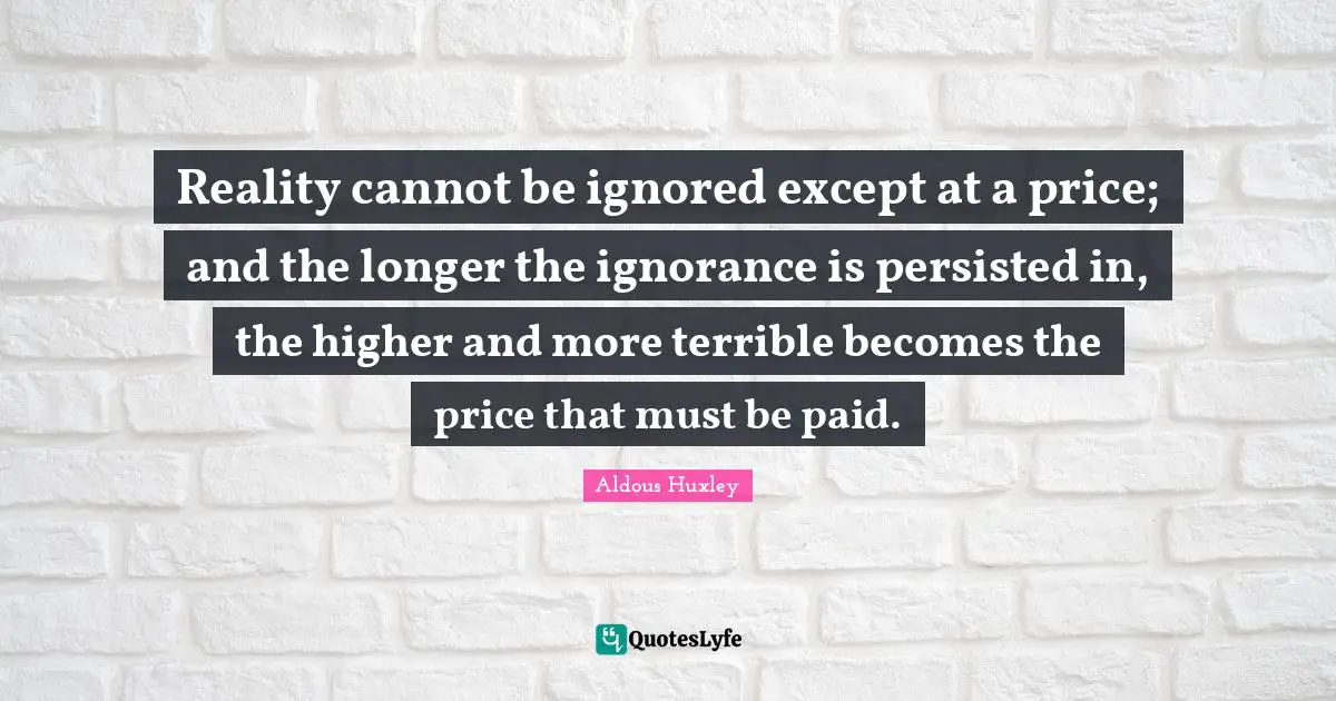 Reality cannot be ignored except at a price; and the longer the ignorance is persisted in, the higher and more terrible becomes the price that must be paid.