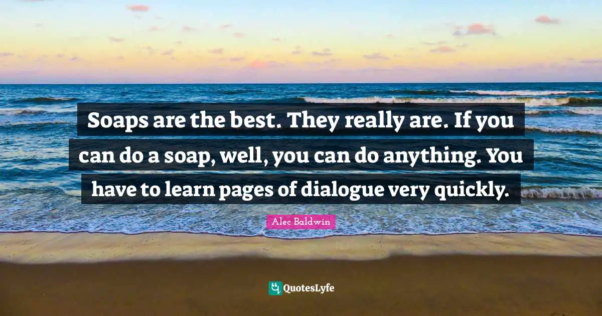 Soaps are the best. They really are. If you can do a soap, well, you can do anything. You have to learn pages of dialogue very quickly.
