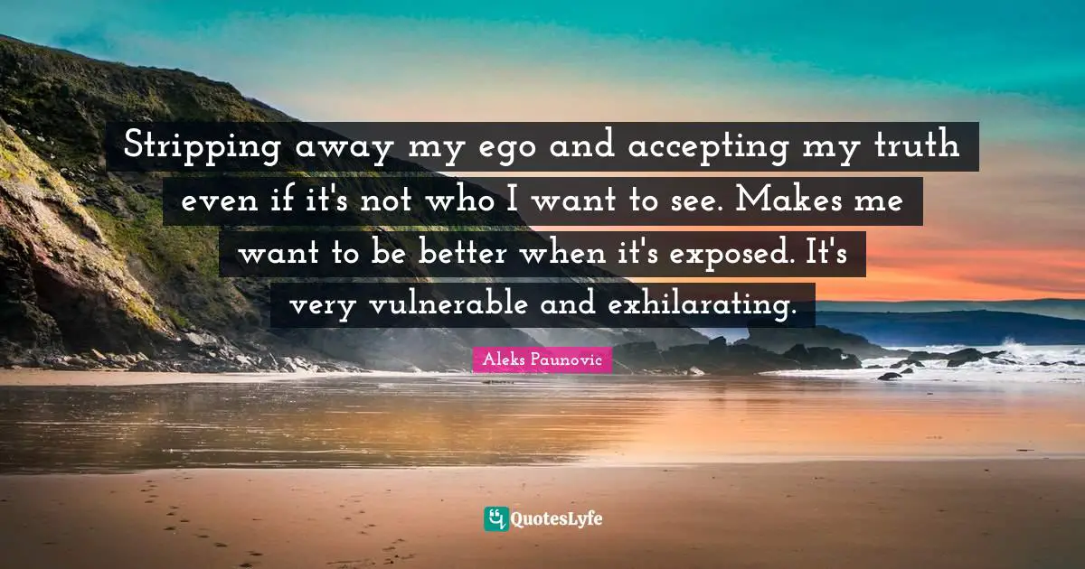 Stripping away my ego and accepting my truth even if it's not who I want to see. Makes me want to be better when it's exposed. It's very vulnerable and exhilarating.