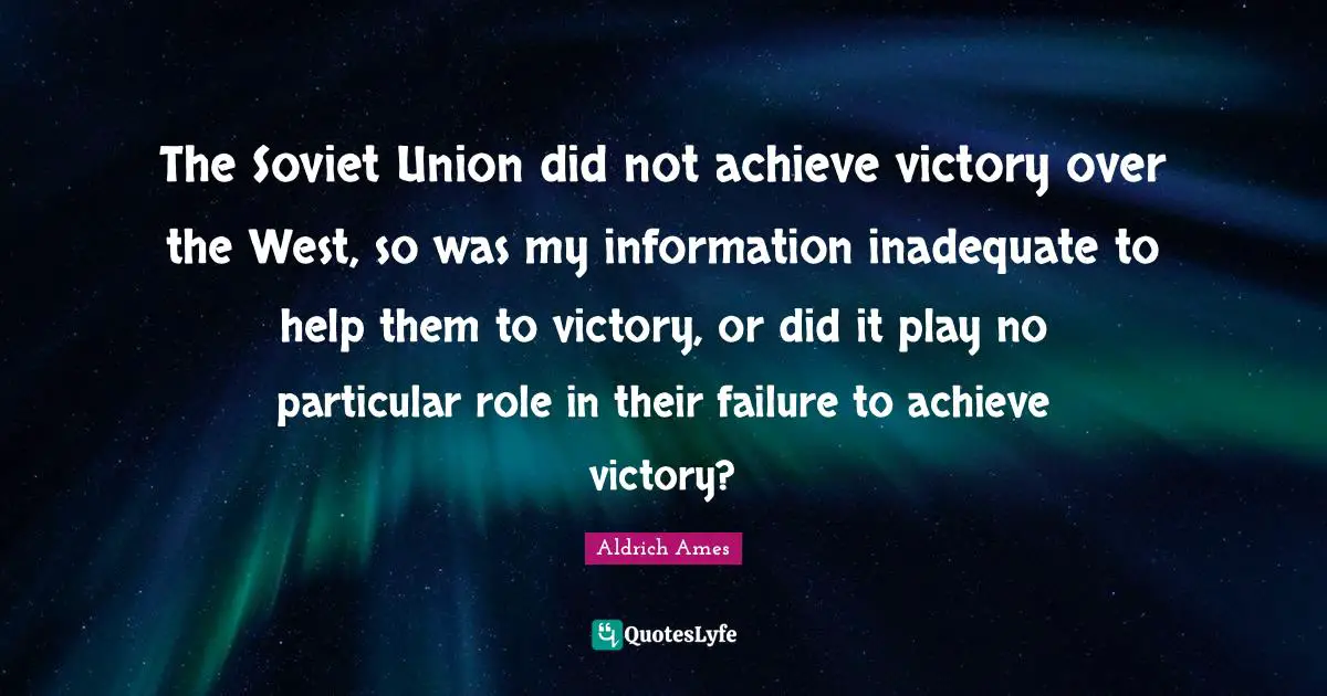 Aldrich Ames Quotes: "The Soviet Union did not achieve victory over the West, so was my information inadequate to help them to victory, or did it play no particular role in their failure to achieve victory?"