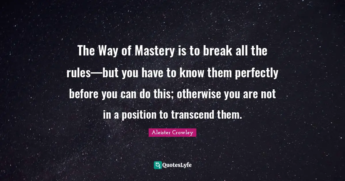 The Way of Mastery is to break all the rules—but you have to know them perfectly before you can do this; otherwise you are not in a position to transcend them.