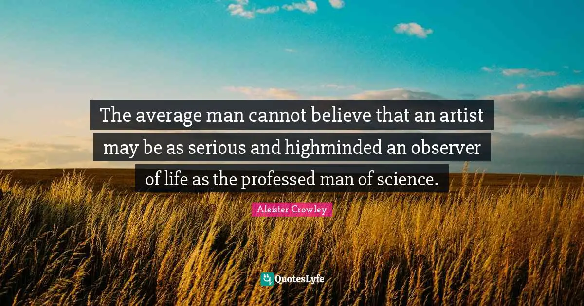 The average man cannot believe that an artist may be as serious and highminded an observer of life as the professed man of science.