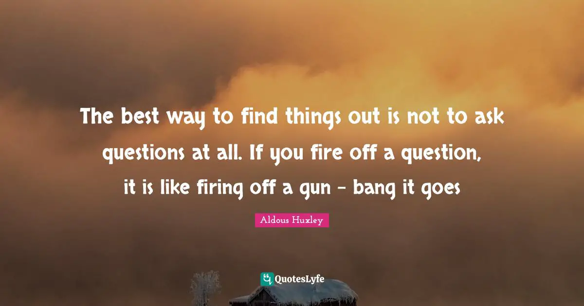 The best way to find things out is not to ask questions at all. If you fire off a question, it is like firing off a gun - bang it goes