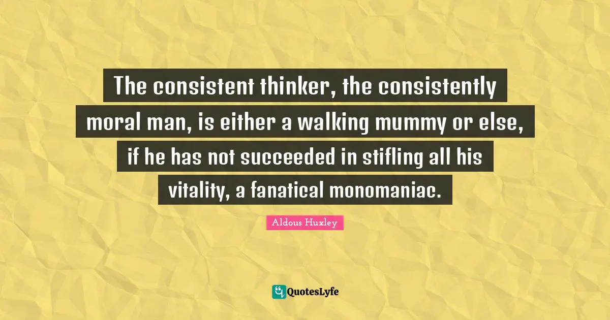 The consistent thinker, the consistently moral man, is either a walking mummy or else, if he has not succeeded in stifling all his vitality, a fanatical monomaniac.