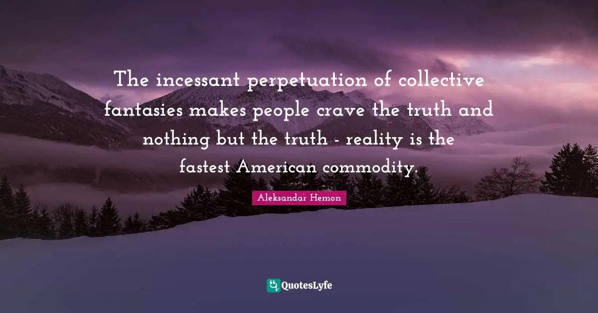The incessant perpetuation of collective fantasies makes people crave the truth and nothing but the truth - reality is the fastest American commodity.