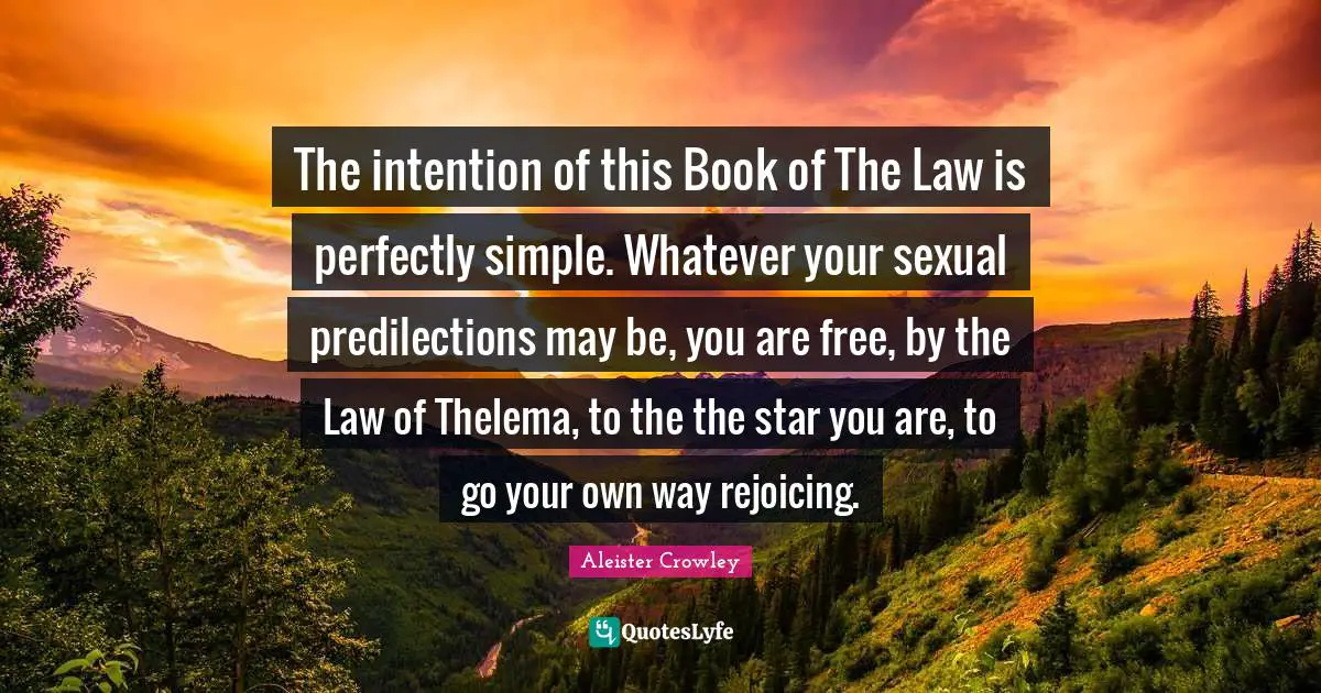 The intention of this Book of The Law is perfectly simple. Whatever your sexual predilections may be, you are free, by the Law of Thelema, to the the star you are, to go your own way rejoicing.