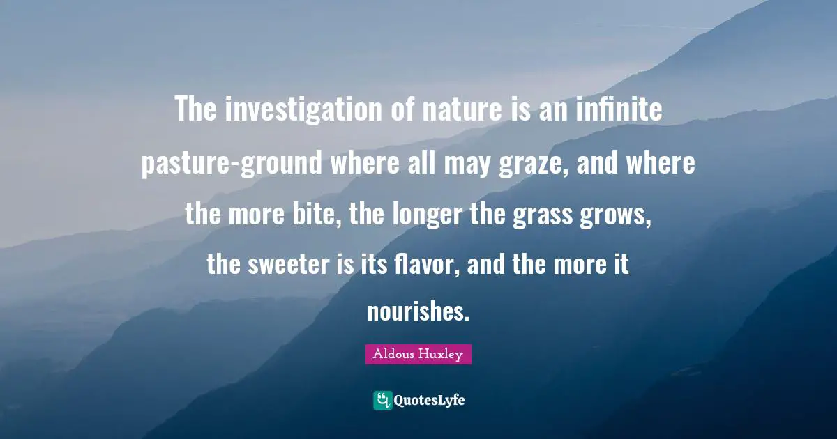 The investigation of nature is an infinite pasture-ground where all may graze, and where the more bite, the longer the grass grows, the sweeter is its flavor, and the more it nourishes.