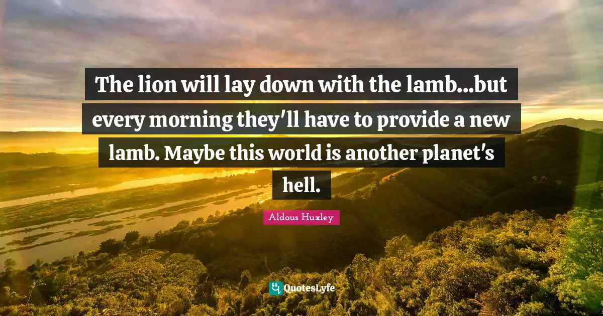 The lion will lay down with the lamb...but every morning they'll have to provide a new lamb. Maybe this world is another planet's hell.