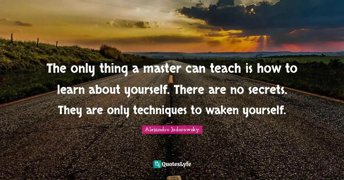 The only thing a master can teach is how to learn about yourself. There are no secrets. They are only techniques to waken yourself.