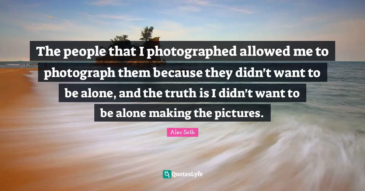 The people that I photographed allowed me to photograph them because they didn't want to be alone, and the truth is I didn't want to be alone making the pictures.