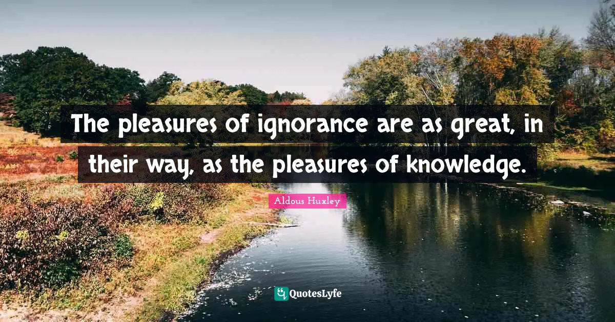 The pleasures of ignorance are as great, in their way, as the pleasures of knowledge.