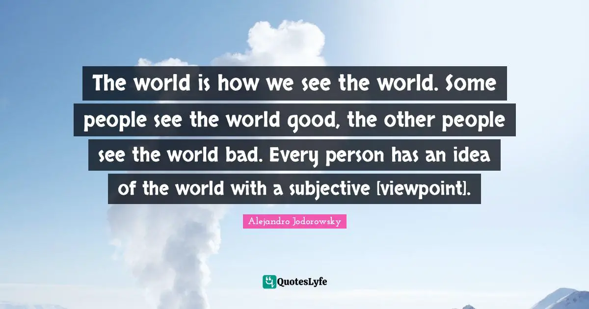 The world is how we see the world. Some people see the world good, the other people see the world bad. Every person has an idea of the world with a subjective [viewpoint].