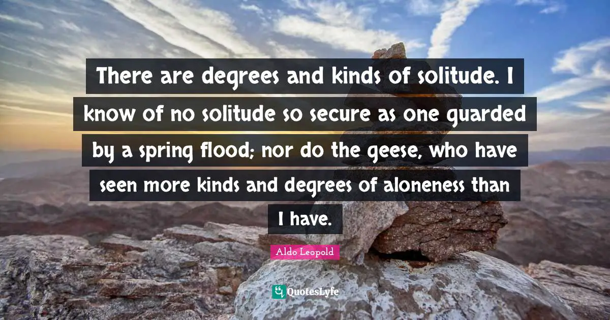 Guarded Quotes: "There are degrees and kinds of solitude. I know of no solitude so secure as one guarded by a spring flood; nor do the geese, who have seen more kinds and degrees of aloneness than I have."