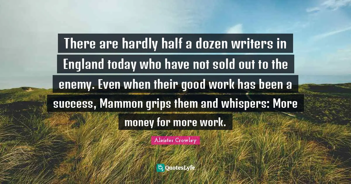 There are hardly half a dozen writers in England today who have not sold out to the enemy. Even when their good work has been a success, Mammon grips them and whispers: More money for more work.