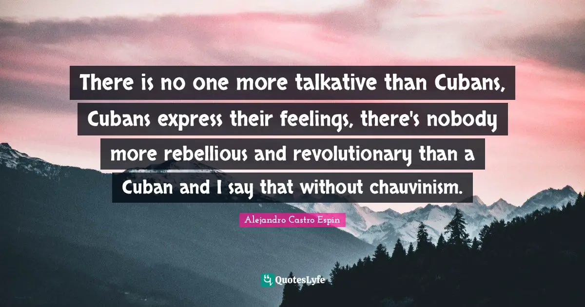 There is no one more talkative than Cubans, Cubans express their feelings, there's nobody more rebellious and revolutionary than a Cuban and I say that without chauvinism.