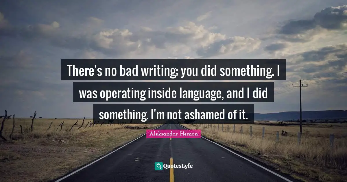 There's no bad writing; you did something. I was operating inside language, and I did something. I'm not ashamed of it.