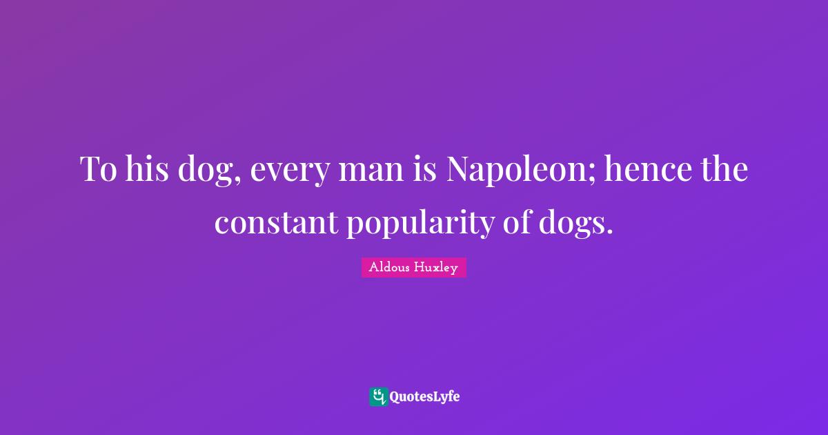 To his dog, every man is Napoleon; hence the constant popularity of dogs.