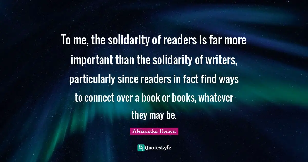 To me, the solidarity of readers is far more important than the solidarity of writers, particularly since readers in fact find ways to connect over a book or books, whatever they may be.