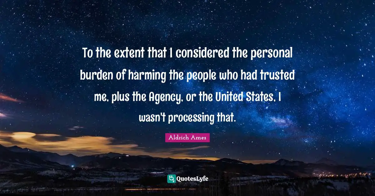 Aldrich Ames Quotes: "To the extent that I considered the personal burden of harming the people who had trusted me, plus the Agency, or the United States, I wasn't processing that."