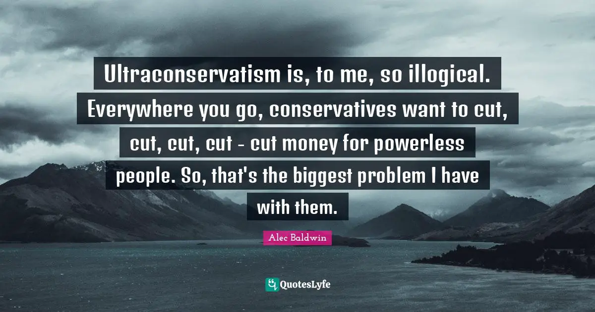 Ultraconservatism is, to me, so illogical. Everywhere you go, conservatives want to cut, cut, cut, cut - cut money for powerless people. So, that's the biggest problem I have with them.