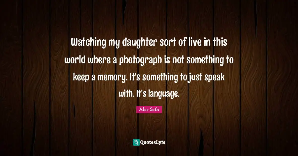Watching my daughter sort of live in this world where a photograph is not something to keep a memory. It's something to just speak with. It's language.