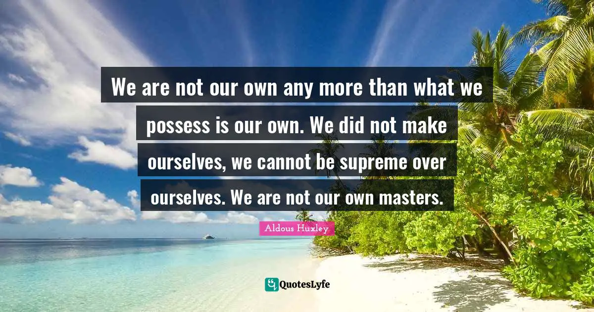 We are not our own any more than what we possess is our own. We did not make ourselves, we cannot be supreme over ourselves. We are not our own masters.