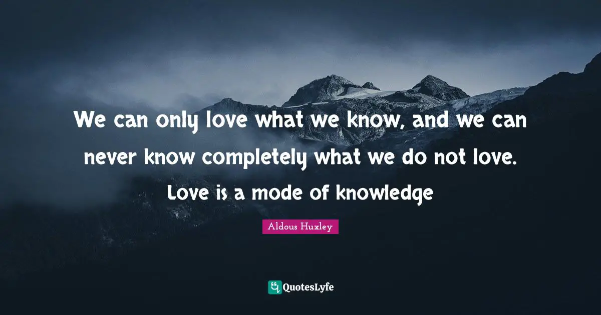 We can only love what we know, and we can never know completely what we do not love. Love is a mode of knowledge