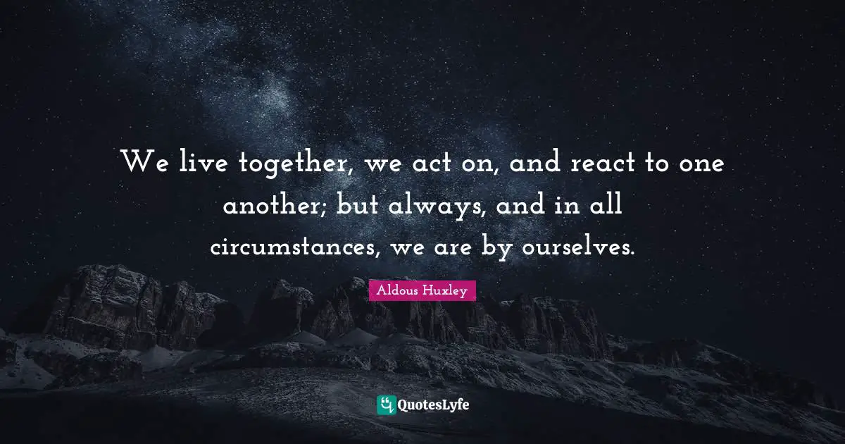 We live together, we act on, and react to one another; but always, and in all circumstances, we are by ourselves.