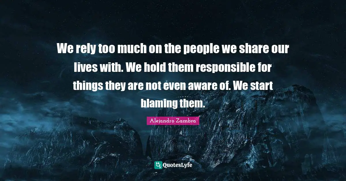 We rely too much on the people we share our lives with. We hold them responsible for things they are not even aware of. We start blaming them.