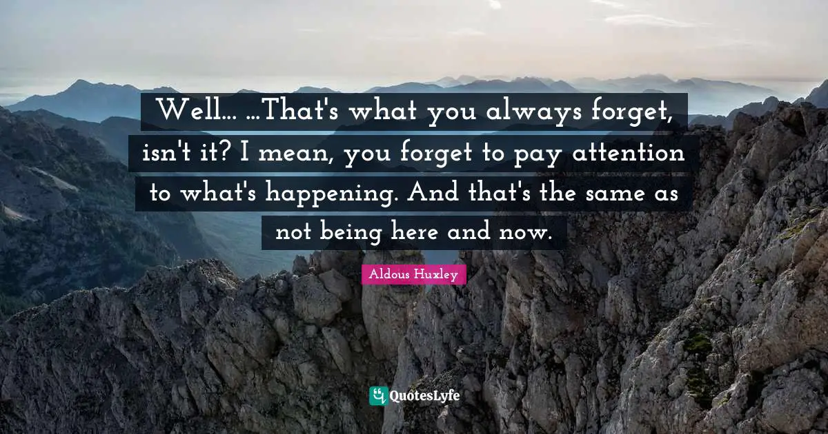 Well... ...That's what you always forget, isn't it? I mean, you forget to pay attention to what's happening. And that's the same as not being here and now.