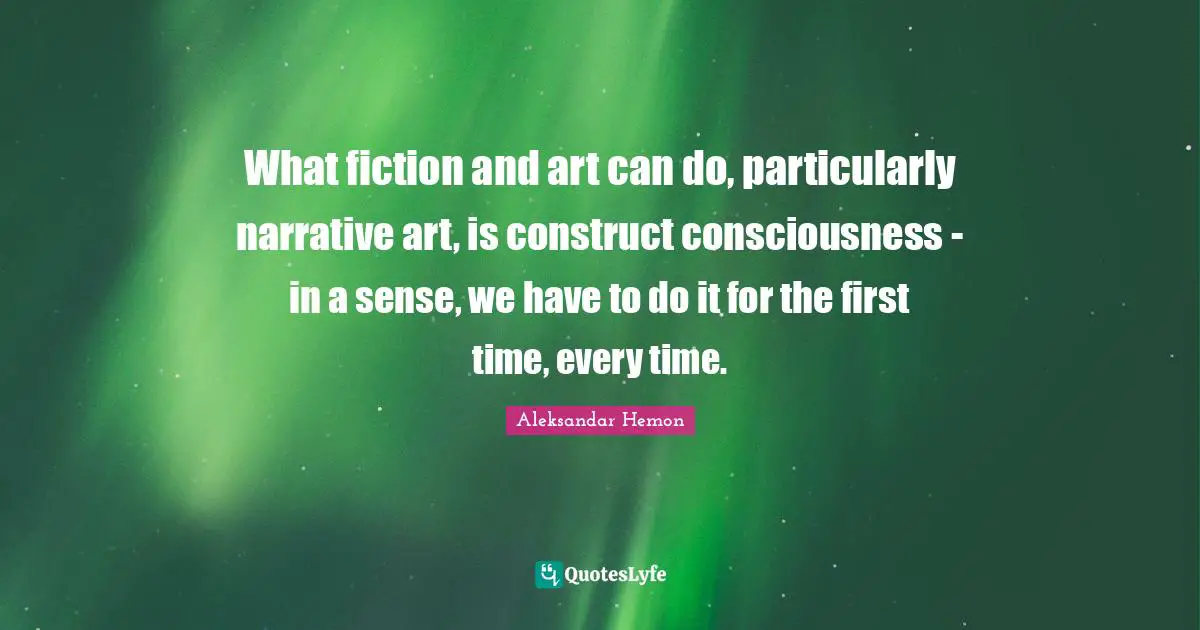 What fiction and art can do, particularly narrative art, is construct consciousness - in a sense, we have to do it for the first time, every time.