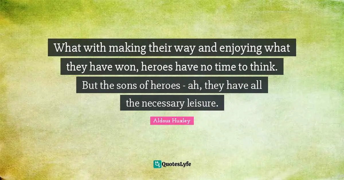 What with making their way and enjoying what they have won, heroes have no time to think. But the sons of heroes - ah, they have all the necessary leisure.