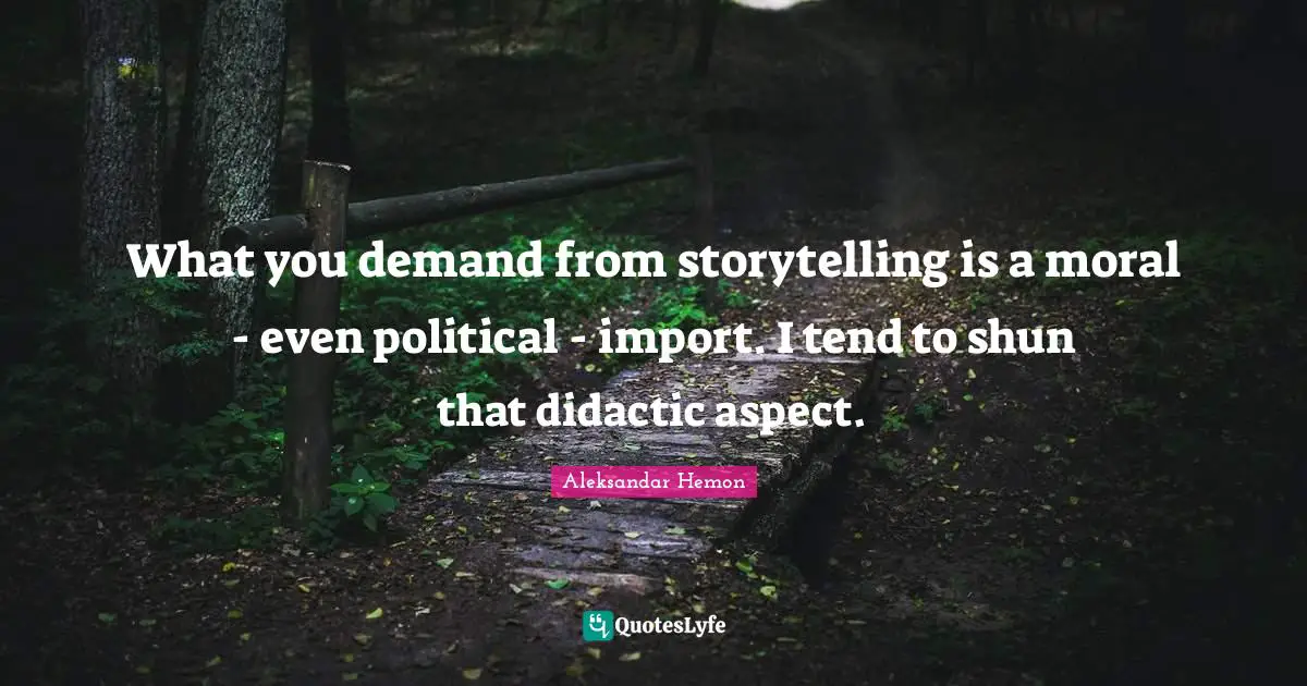 What you demand from storytelling is a moral - even political - import. I tend to shun that didactic aspect.