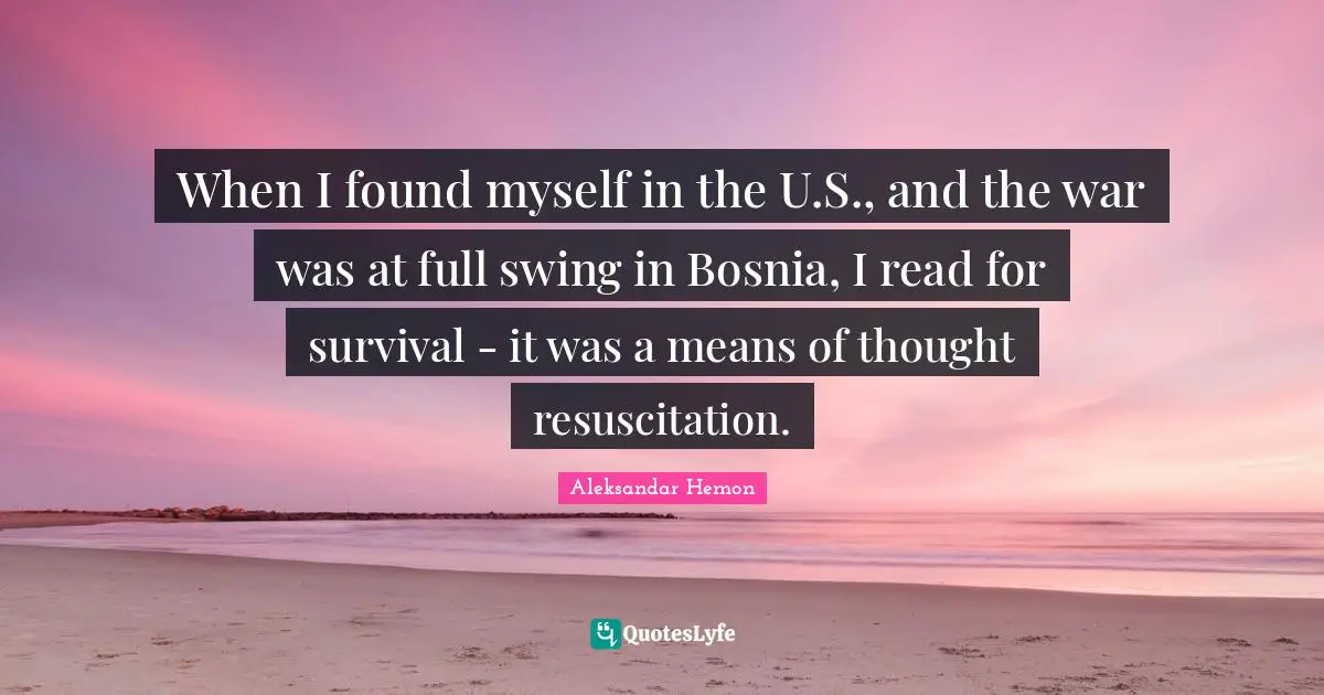 When I found myself in the U.S., and the war was at full swing in Bosnia, I read for survival - it was a means of thought resuscitation.