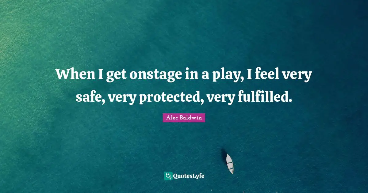 When I get onstage in a play, I feel very safe, very protected, very fulfilled.