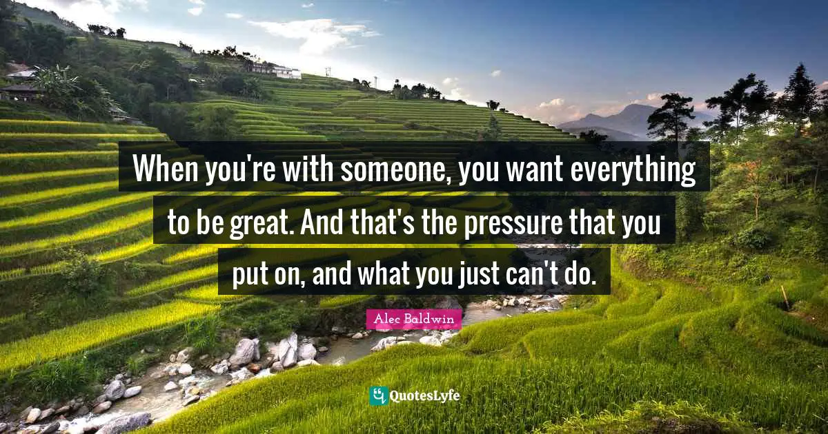 When you're with someone, you want everything to be great. And that's the pressure that you put on, and what you just can't do.