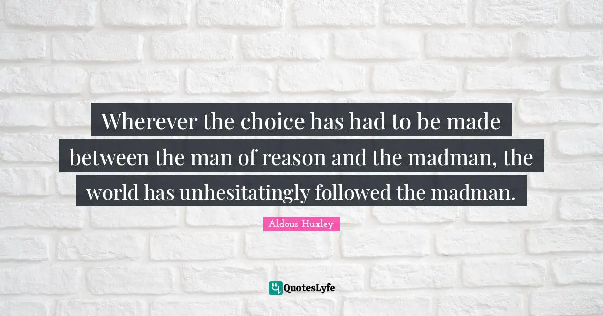 Wherever the choice has had to be made between the man of reason and the madman, the world has unhesitatingly followed the madman.