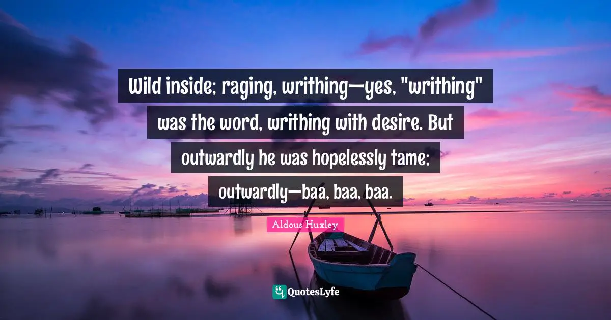 Wild inside; raging, writhing—yes, "writhing" was the word, writhing with desire. But outwardly he was hopelessly tame; outwardly—baa, baa, baa.