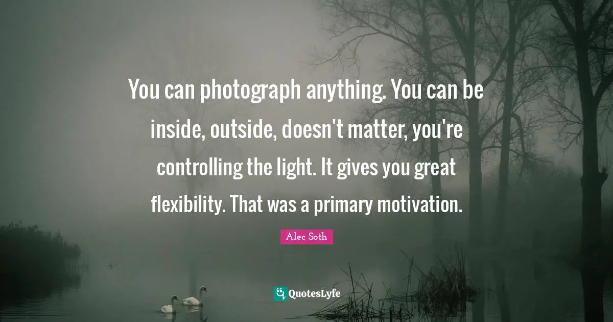You can photograph anything. You can be inside, outside, doesn't matter, you're controlling the light. It gives you great flexibility. That was a primary motivation.