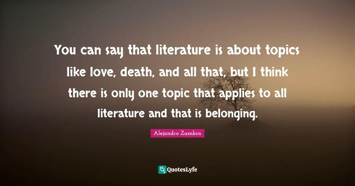 You can say that literature is about topics like love, death, and all that, but I think there is only one topic that applies to all literature and that is belonging.