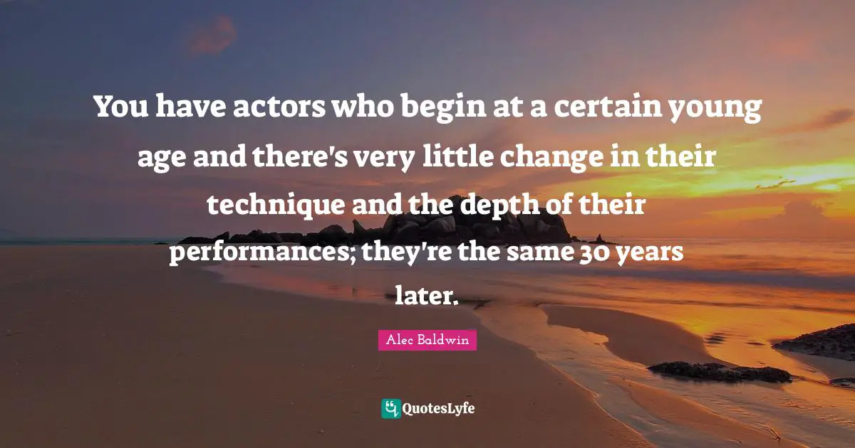 You have actors who begin at a certain young age and there's very little change in their technique and the depth of their performances; they're the same 30 years later.