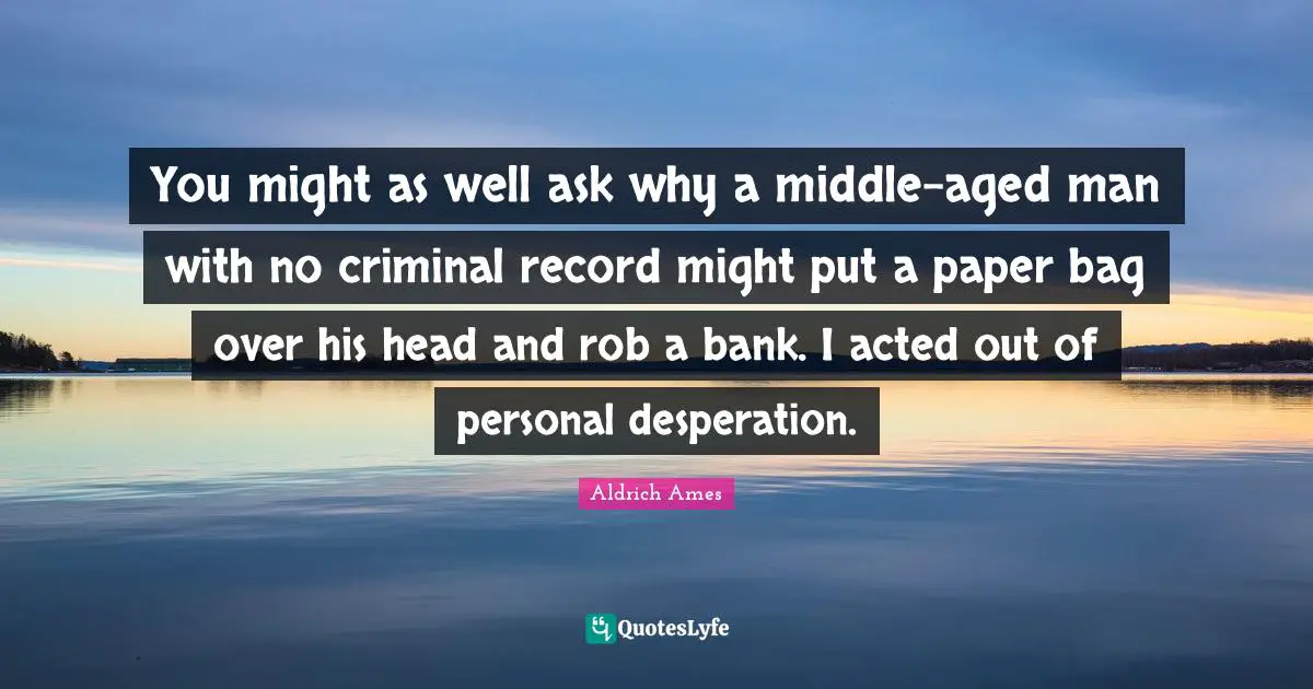 Aldrich Ames Quotes: "You might as well ask why a middle-aged man with no criminal record might put a paper bag over his head and rob a bank. I acted out of personal desperation."