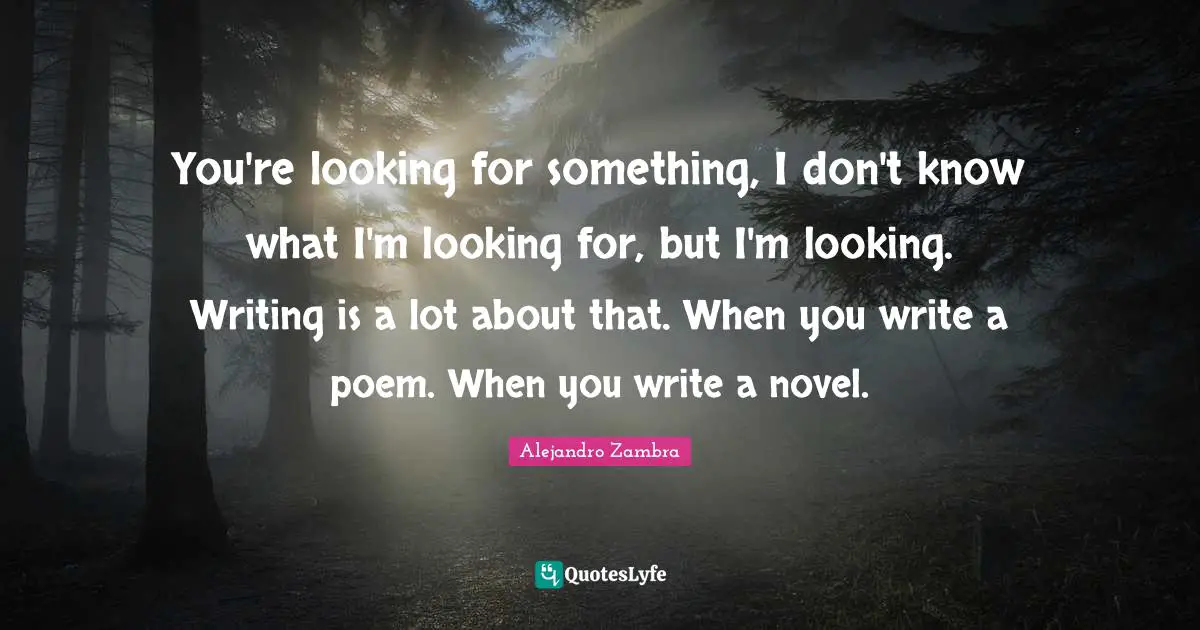 You're looking for something, I don't know what I'm looking for, but I'm looking. Writing is a lot about that. When you write a poem. When you write a novel.