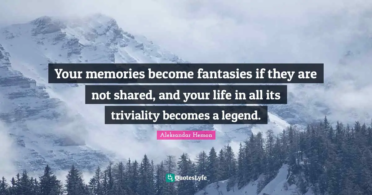 Your memories become fantasies if they are not shared, and your life in all its triviality becomes a legend.