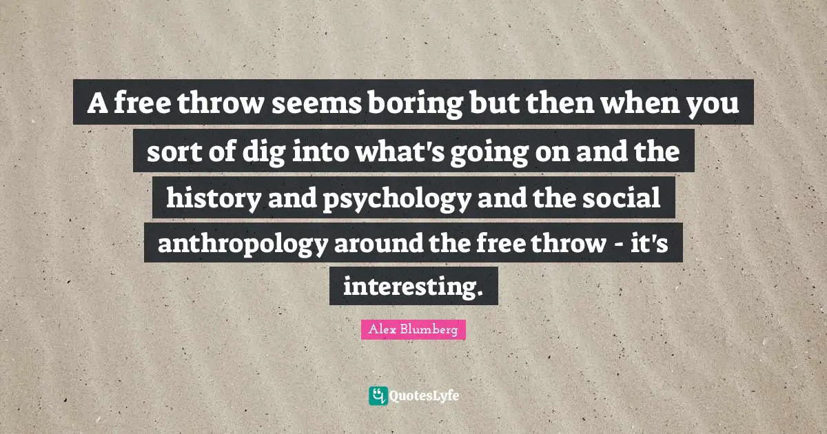 A free throw seems boring but then when you sort of dig into what's going on and the history and psychology and the social anthropology around the free throw - it's interesting.