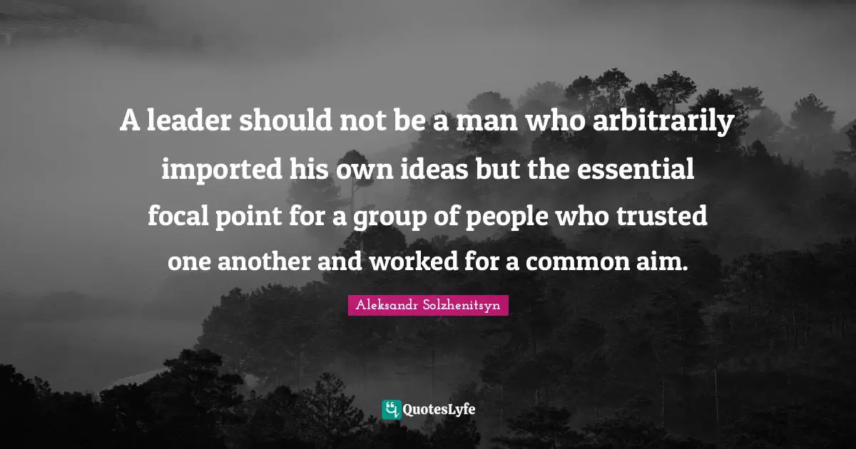 A leader should not be a man who arbitrarily imported his own ideas but the essential focal point for a group of people who trusted one another and worked for a common aim.